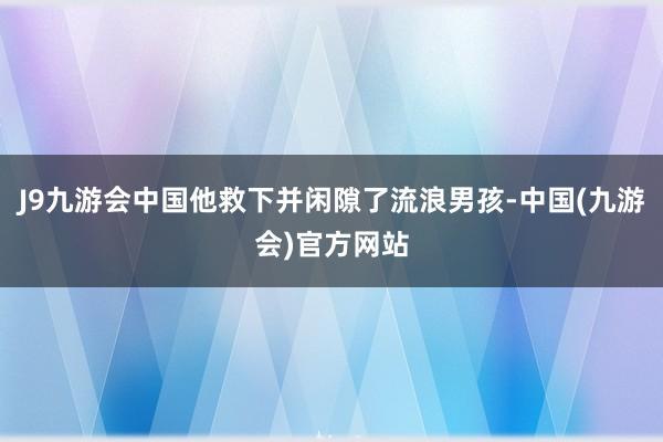 J9九游会中国他救下并闲隙了流浪男孩-中国(九游会)官方网站