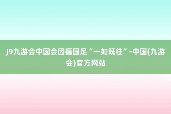 J9九游会中国会因循国足“一如既往”-中国(九游会)官方网站