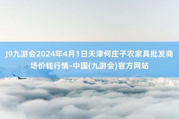 J9九游会2024年4月1日天津何庄子农家具批发商场价钱行情-中国(九游会)官方网站