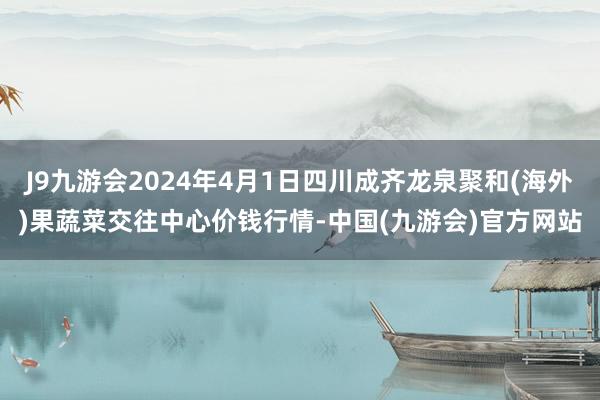 J9九游会2024年4月1日四川成齐龙泉聚和(海外)果蔬菜交往中心价钱行情-中国(九游会)官方网站