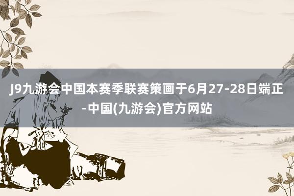 J9九游会中国本赛季联赛策画于6月27-28日端正-中国(九游会)官方网站