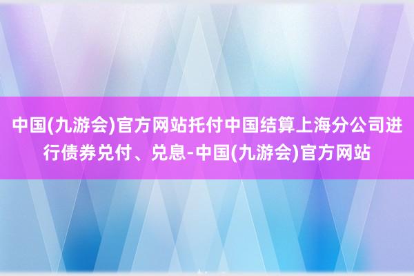 中国(九游会)官方网站托付中国结算上海分公司进行债券兑付、兑息-中国(九游会)官方网站