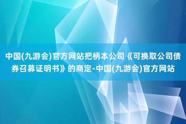 中国(九游会)官方网站把柄本公司《可换取公司债券召募证明书》的商定-中国(九游会)官方网站