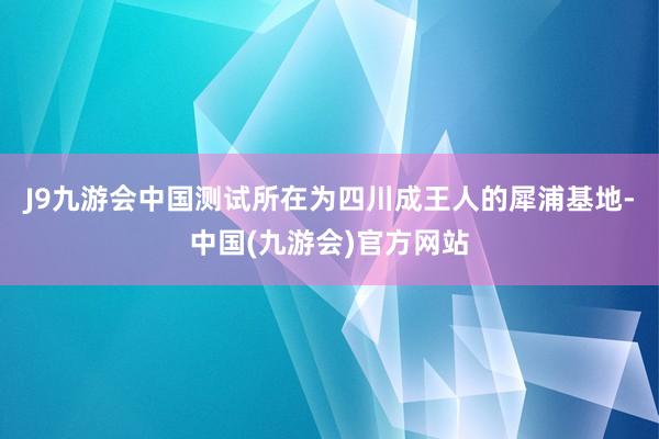 J9九游会中国测试所在为四川成王人的犀浦基地-中国(九游会)官方网站