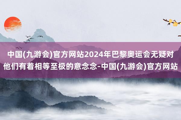 中国(九游会)官方网站2024年巴黎奥运会无疑对他们有着相等至极的意念念-中国(九游会)官方网站