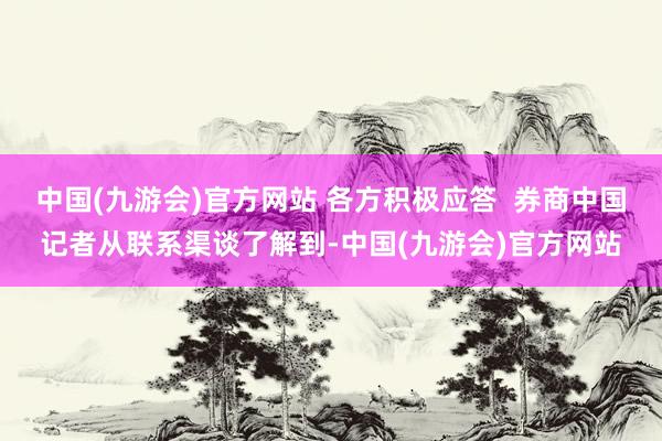 中国(九游会)官方网站 各方积极应答  券商中国记者从联系渠谈了解到-中国(九游会)官方网站