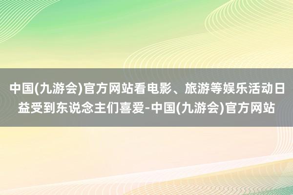 中国(九游会)官方网站看电影、旅游等娱乐活动日益受到东说念主们喜爱-中国(九游会)官方网站