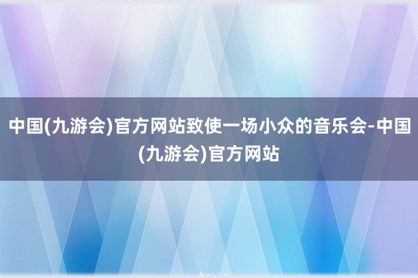 中国(九游会)官方网站致使一场小众的音乐会-中国(九游会)官方网站