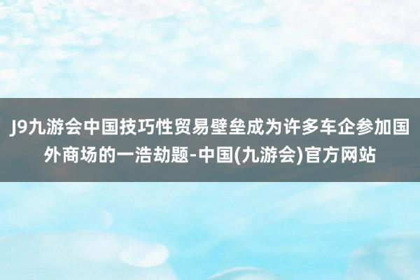 J9九游会中国技巧性贸易壁垒成为许多车企参加国外商场的一浩劫题-中国(九游会)官方网站