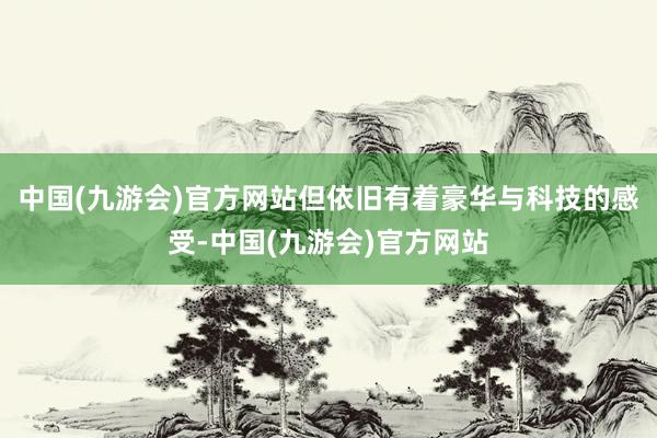 中国(九游会)官方网站但依旧有着豪华与科技的感受-中国(九游会)官方网站