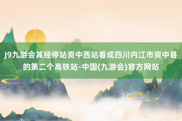 J9九游会其经停站资中西站看成四川内江市资中县的第二个高铁站-中国(九游会)官方网站