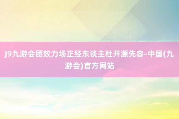 J9九游会团效力场正经东谈主杜开源先容-中国(九游会)官方网站