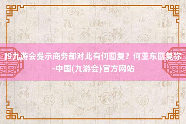 J9九游会提示商务部对此有何回复？　　何亚东回复称-中国(九游会)官方网站