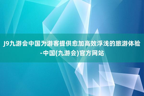 J9九游会中国为游客提供愈加高效浮浅的旅游体验-中国(九游会)官方网站