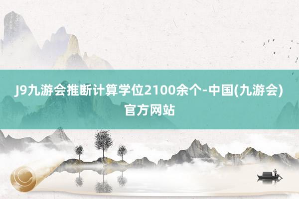 J9九游会推断计算学位2100余个-中国(九游会)官方网站