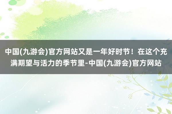 中国(九游会)官方网站又是一年好时节！在这个充满期望与活力的季节里-中国(九游会)官方网站