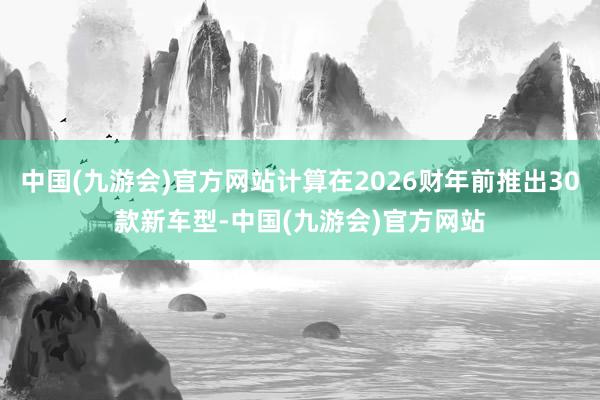 中国(九游会)官方网站计算在2026财年前推出30款新车型-中国(九游会)官方网站