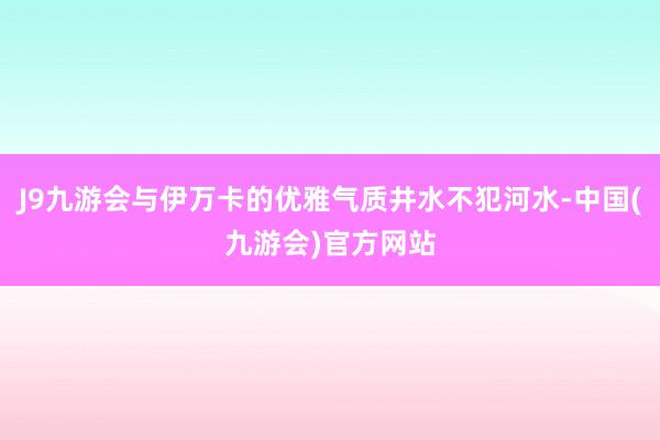 J9九游会与伊万卡的优雅气质井水不犯河水-中国(九游会)官方网站