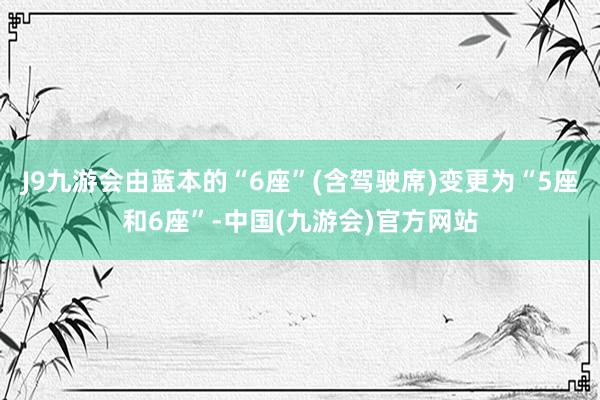 J9九游会由蓝本的“6座”(含驾驶席)变更为“5座和6座”-中国(九游会)官方网站