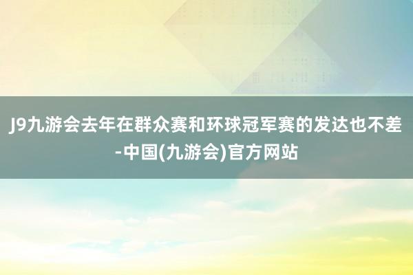 J9九游会去年在群众赛和环球冠军赛的发达也不差-中国(九游会)官方网站