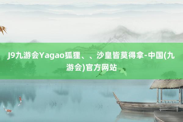 J9九游会Yagao狐狸、、沙皇皆莫得拿-中国(九游会)官方网站