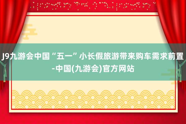 J9九游会中国“五一”小长假旅游带来购车需求前置-中国(九游会)官方网站