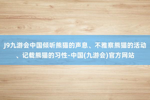 J9九游会中国倾听熊猫的声息、不雅察熊猫的活动、记载熊猫的习性-中国(九游会)官方网站