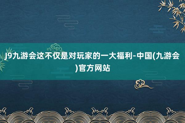 J9九游会这不仅是对玩家的一大福利-中国(九游会)官方网站