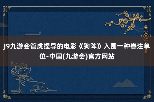 J9九游会管虎捏导的电影《狗阵》入围一种眷注单位-中国(九游会)官方网站