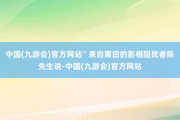 中国(九游会)官方网站”来自莆田的影相阻扰者陈先生说-中国(九游会)官方网站