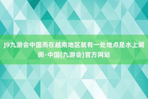 J9九游会中国而在越南地区就有一处地点是水上阛阓-中国(九游会)官方网站