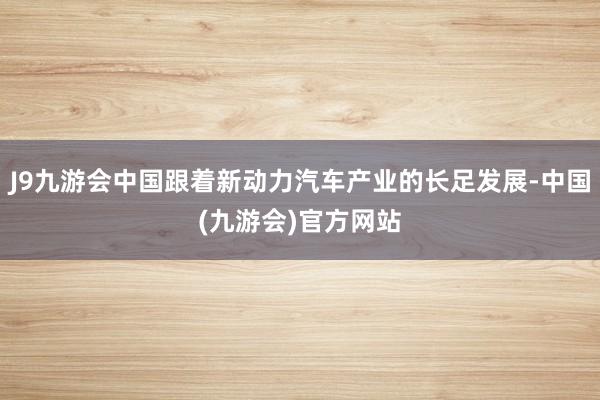 J9九游会中国跟着新动力汽车产业的长足发展-中国(九游会)官方网站