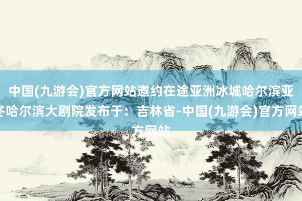 中国(九游会)官方网站邀约在途亚洲冰城哈尔滨亚冬哈尔滨大剧院发布于：吉林省-中国(九游会)官方网站