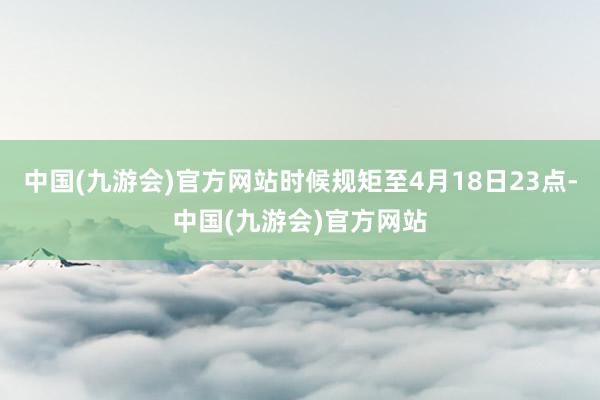 中国(九游会)官方网站时候规矩至4月18日23点-中国(九游会)官方网站