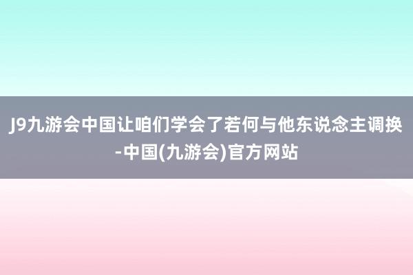 J9九游会中国让咱们学会了若何与他东说念主调换-中国(九游会)官方网站