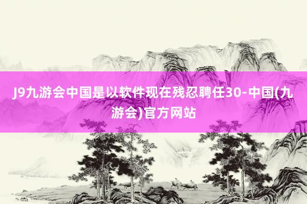 J9九游会中国是以软件现在残忍聘任30-中国(九游会)官方网站