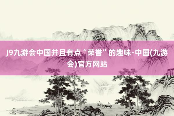 J9九游会中国并且有点“荣誉”的趣味-中国(九游会)官方网站