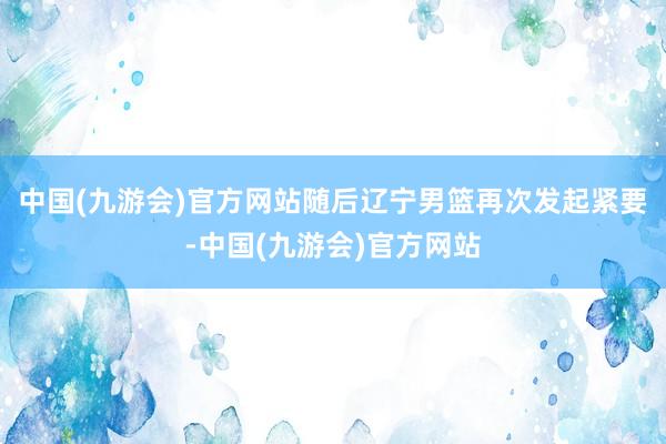 中国(九游会)官方网站随后辽宁男篮再次发起紧要-中国(九游会)官方网站