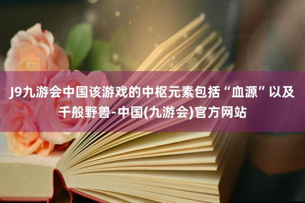 J9九游会中国该游戏的中枢元素包括“血源”以及千般野兽-中国(九游会)官方网站