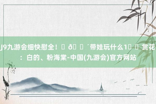 J9九游会细快慰全！	🛴带娃玩什么1️⃣赏花：白的、粉海棠-中国(九游会)官方网站