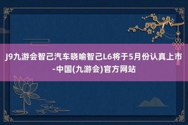 J9九游会智己汽车晓喻智己L6将于5月份认真上市-中国(九游会)官方网站