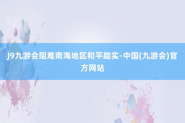 J9九游会阻难南海地区和平踏实-中国(九游会)官方网站