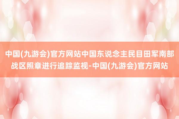 中国(九游会)官方网站中国东说念主民目田军南部战区照章进行追踪监视-中国(九游会)官方网站