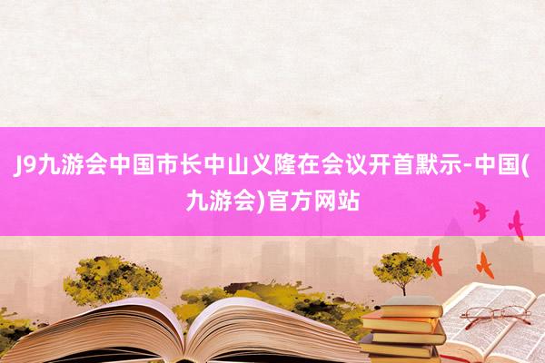 J9九游会中国市长中山义隆在会议开首默示-中国(九游会)官方网站