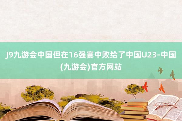 J9九游会中国但在16强赛中败给了中国U23-中国(九游会)官方网站