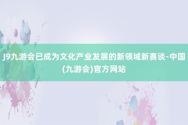 J9九游会已成为文化产业发展的新领域新赛谈-中国(九游会)官方网站