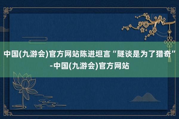 中国(九游会)官方网站陈进坦言“隧谈是为了猎奇”-中国(九游会)官方网站