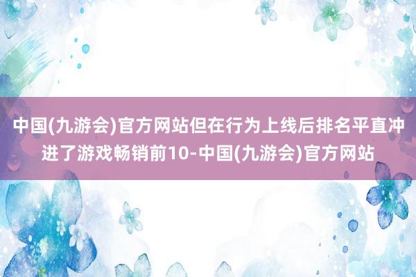 中国(九游会)官方网站但在行为上线后排名平直冲进了游戏畅销前10-中国(九游会)官方网站