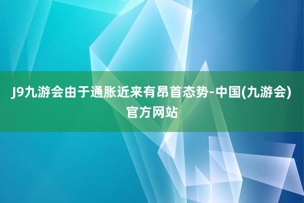 J9九游会由于通胀近来有昂首态势-中国(九游会)官方网站