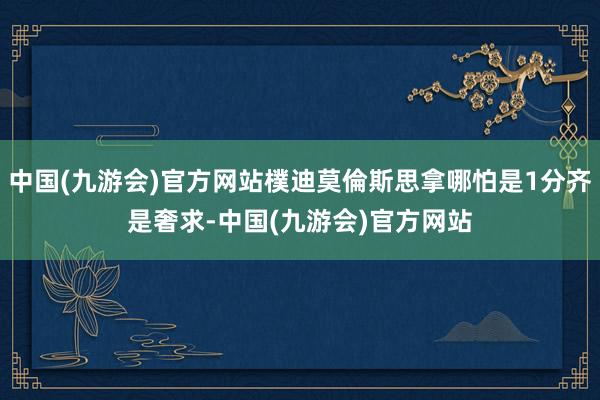 中国(九游会)官方网站樸迪莫倫斯思拿哪怕是1分齐是奢求-中国(九游会)官方网站